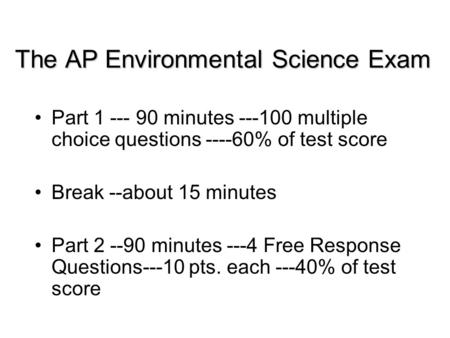 The AP Environmental Science Exam Part 1 --- 90 minutes ---100 multiple choice questions ----60% of test score Break --about 15 minutes Part 2 --90 minutes.