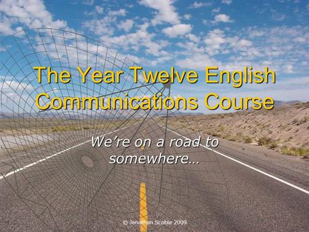 © Jonathan Scobie 2009 The Year Twelve English Communications Course We’re on a road to somewhere…