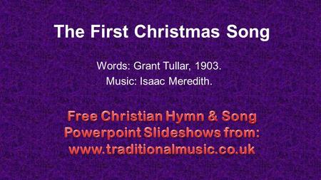 The First Christmas Song Words: Grant Tullar, 1903. Music: Isaac Meredith.