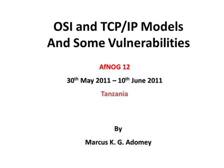 OSI and TCP/IP Models And Some Vulnerabilities AfNOG 12 30 th May 2011 – 10 th June 2011 Tanzania By Marcus K. G. Adomey.