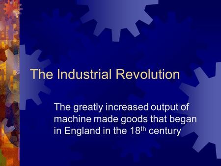 The Industrial Revolution The greatly increased output of machine made goods that began in England in the 18 th century.