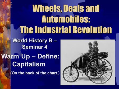 Wheels, Deals and Automobiles: The Industrial Revolution World History B – Seminar 4 Warm Up – Define: Capitalism (On the back of the chart.)