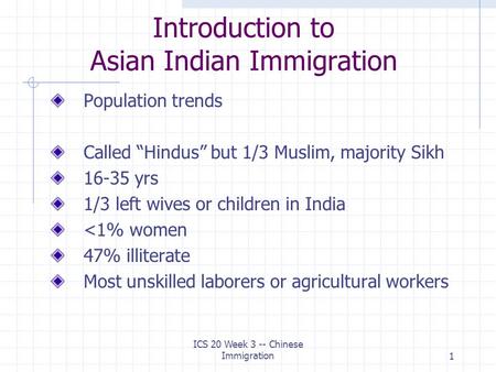 ICS 20 Week 3 -- Chinese Immigration1 Introduction to Asian Indian Immigration Population trends Called “Hindus” but 1/3 Muslim, majority Sikh 16-35 yrs.