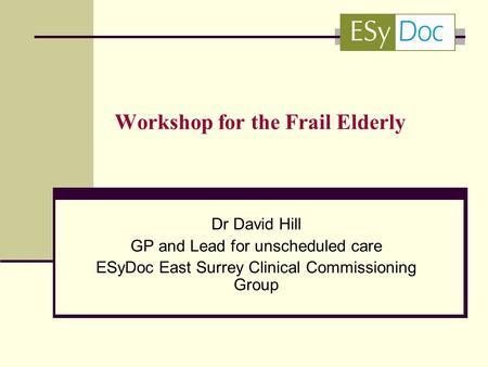 Workshop for the Frail Elderly Dr David Hill GP and Lead for unscheduled care ESyDoc East Surrey Clinical Commissioning Group.