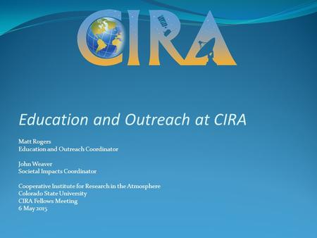 Education and Outreach at CIRA Matt Rogers Education and Outreach Coordinator John Weaver Societal Impacts Coordinator Cooperative Institute for Research.