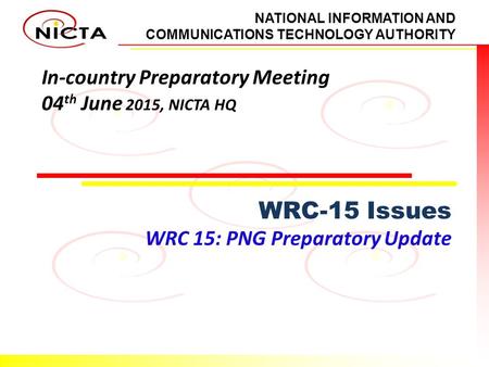 NATIONAL INFORMATION AND COMMUNICATIONS TECHNOLOGY AUTHORITY In-country Preparatory Meeting 04 th June 2015, NICTA HQ WRC-15 Issues WRC 15: PNG Preparatory.