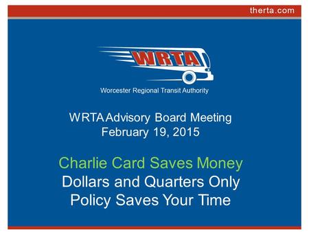 WRTA Advisory Board Meeting February 19, 2015 Charlie Card Saves Money Dollars and Quarters Only Policy Saves Your Time.