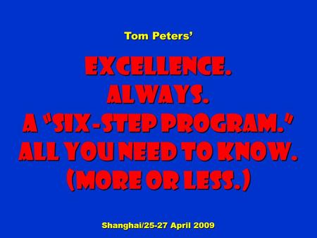 Tom Peters’ Excellence.Always. a “Six-step Program.” All You need to know. (More or less.) Shanghai/25-27 April 2009.