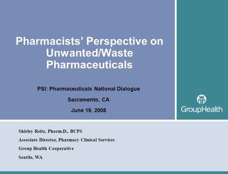 Pharmacists’ Perspective on Unwanted/Waste Pharmaceuticals PSI: Pharmaceuticals National Dialogue Sacramento, CA June 19, 2008 Shirley Reitz, Pharm.D.,