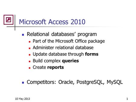 10 May 20131 Microsoft Access 2010 Relational databases’ program Part of the Microsoft Office package Administer relational database Update database through.