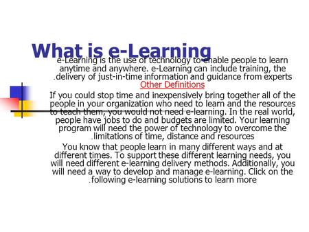 What is e-Learning e-Learning is the use of technology to enable people to learn anytime and anywhere. e-Learning can include training, the delivery of.