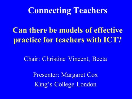 Connecting Teachers Can there be models of effective practice for teachers with ICT? Chair: Christine Vincent, Becta Presenter: Margaret Cox King’s College.