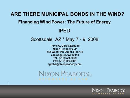 1 Financing Wind Power: The Future of Energy IPED Scottsdale, AZ * May 7 - 9, 2008 ARE THERE MUNICIPAL BONDS IN THE WIND? Travis C. Gibbs, Esquire Nixon.