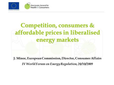 Competition, consumers & affordable prices in liberalised energy markets J. Minor, European Commission, Director, Consumer Affairs IV World Forum on Energy.