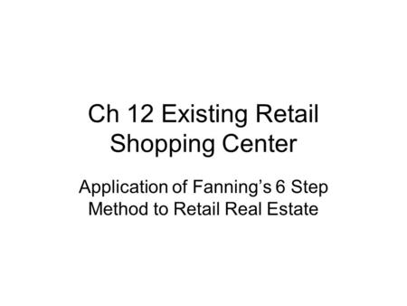 Ch 12 Existing Retail Shopping Center Application of Fanning’s 6 Step Method to Retail Real Estate.