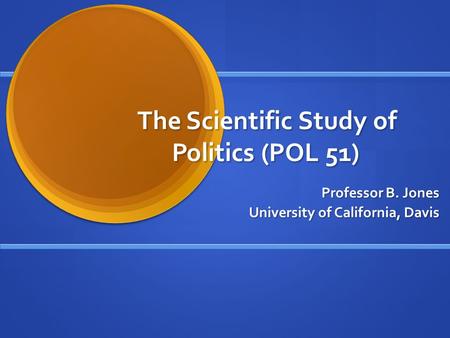 The Scientific Study of Politics (POL 51) Professor B. Jones University of California, Davis.