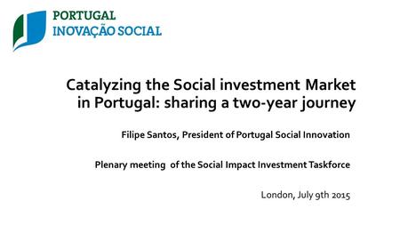 Catalyzing the Social investment Market in Portugal: sharing a two-year journey Filipe Santos, President of Portugal Social Innovation Plenary meeting.