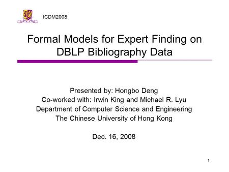 1 Formal Models for Expert Finding on DBLP Bibliography Data Presented by: Hongbo Deng Co-worked with: Irwin King and Michael R. Lyu Department of Computer.