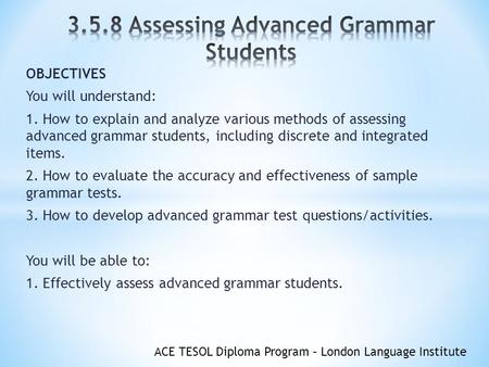 ACE TESOL Diploma Program – London Language Institute OBJECTIVES You will understand: 1. How to explain and analyze various methods of assessing advanced.
