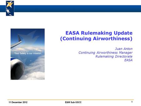 1 11 December 2012E&M Sub-SSCC EASA Rulemaking Update (Continuing Airworthiness) Juan Anton Continuing Airworthiness Manager Rulemaking Directorate EASA.