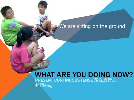 WHAT ARE YOU DOING NOW? PRESENT CONTINUOUS TENSE 現在進行式 動詞 +ing We are sitting on the ground.