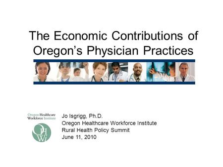 The Economic Contributions of Oregon’s Physician Practices Jo Isgrigg, Ph.D. Oregon Healthcare Workforce Institute Rural Health Policy Summit June 11,