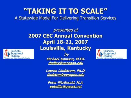 “TAKING IT TO SCALE” A Statewide Model For Delivering Transition Services presented at 2007 CEC Annual Convention April 18-21, 2007 Louisville, Kentucky.