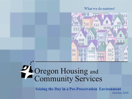 Oregon Housing and Community Services What we do matters! Seizing the Day in a Pro-Preservation Environment October 2009.