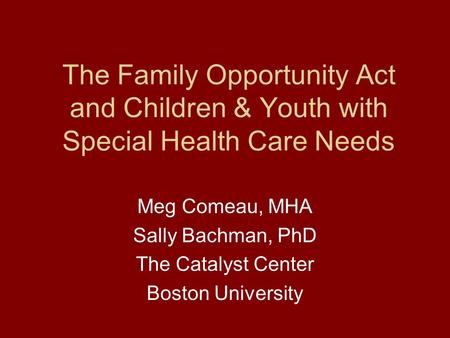 The Family Opportunity Act and Children & Youth with Special Health Care Needs Meg Comeau, MHA Sally Bachman, PhD The Catalyst Center Boston University.