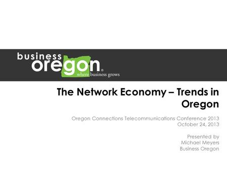 The Network Economy – Trends in Oregon Oregon Connections Telecommunications Conference 2013 October 24, 2013 Presented by Michael Meyers Business Oregon.