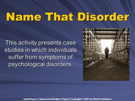 ActivePsych: Classroom Activities Project / Copyright © 2007 by Worth Publishers Name That Disorder This activity presents case studies in which individuals.