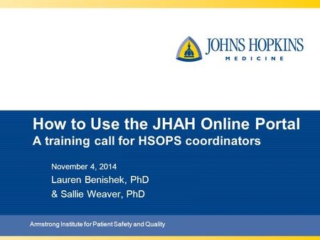 How to Use the JHAH Online Portal A training call for HSOPS coordinators November 4, 2014 Lauren Benishek, PhD & Sallie Weaver, PhD Armstrong Institute.
