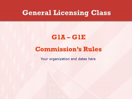 General Licensing Class G1A – G1E Commission’s Rules Your organization and dates here.