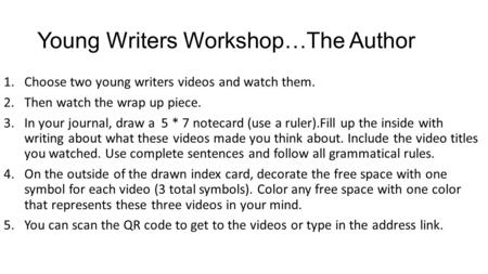 Young Writers Workshop…The Author 1.Choose two young writers videos and watch them. 2.Then watch the wrap up piece. 3.In your journal, draw a 5 * 7 notecard.