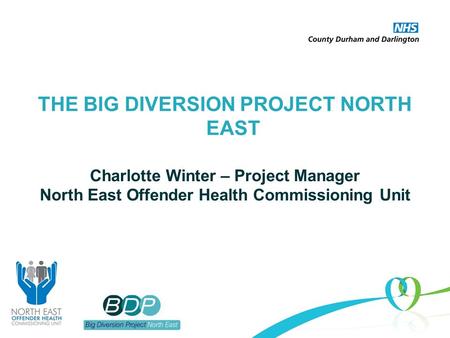 THE BIG DIVERSION PROJECT NORTH EAST Charlotte Winter – Project Manager North East Offender Health Commissioning Unit.