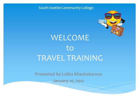 WELCOME to TRAVEL TRAINING South Seattle Community College 1 Presented by Lolita Khachaturova January 10, 2012.