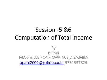 Session -5 &6 Computation of Total Income By B.Pani M.Com,LLB,FCA,FICWA,ACS,DISA,MBA 9731397829.