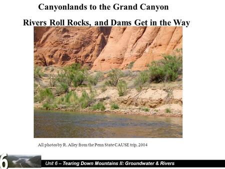 Unit 6 – Tearing Down Mountains II: Groundwater & Rivers Canyonlands to the Grand Canyon Rivers Roll Rocks, and Dams Get in the Way All photos by R. Alley.