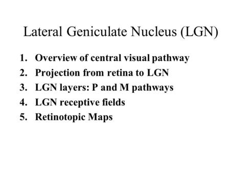 Lateral Geniculate Nucleus (LGN) 1.Overview of central visual pathway 2.Projection from retina to LGN 3.LGN layers: P and M pathways 4.LGN receptive fields.