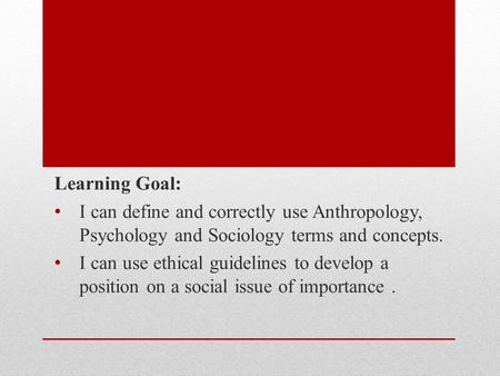 Learning Goal: I can define and correctly use Anthropology, Psychology and Sociology terms and concepts. I can use ethical guidelines to develop a position.