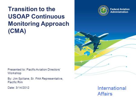 Presented to: Pacific Aviation Directors’ Workshop By: Jim Spillane, Sr. FAA Representative, Pacific Rim Date: 3/14/2012 Transition to the USOAP Continuous.