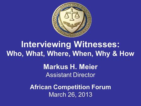 Interviewing Witnesses: Who, What, Where, When, Why & How Markus H. Meier Assistant Director African Competition Forum March 26, 2013.