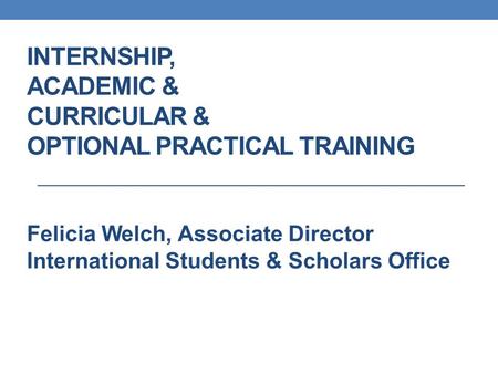 INTERNSHIP, ACADEMIC & CURRICULAR & OPTIONAL PRACTICAL TRAINING Felicia Welch, Associate Director International Students & Scholars Office.