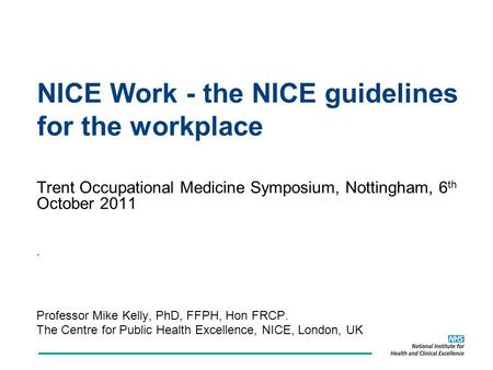 NICE Work - the NICE guidelines for the workplace Trent Occupational Medicine Symposium, Nottingham, 6 th October 2011. Professor Mike Kelly, PhD, FFPH,