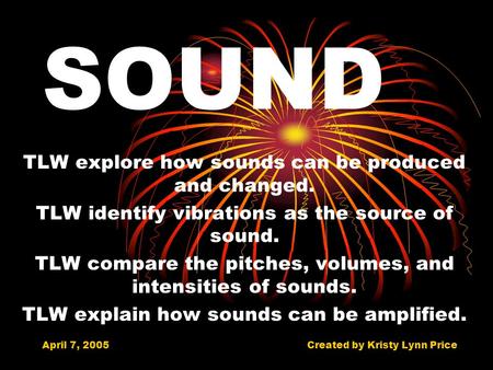 April 7, 2005Created by Kristy Lynn Price SOUND TLW explore how sounds can be produced and changed. TLW identify vibrations as the source of sound. TLW.