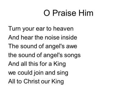 O Praise Him Turn your ear to heaven And hear the noise inside The sound of angel's awe the sound of angel's songs And all this for a King we could join.