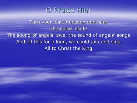 O Praise Him Turn your ear to heaven and hear The noise inside The sound of angels’ awe, the sound of angels’ songs And all this for a king, we could join.