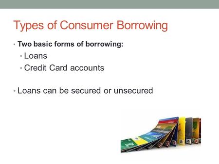 Types of Consumer Borrowing Two basic forms of borrowing: Loans Credit Card accounts Loans can be secured or unsecured.