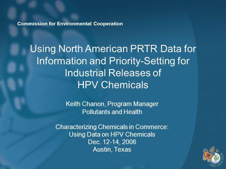 Commission for Environmental Cooperation Keith Chanon, Program Manager Pollutants and Health Characterizing Chemicals in Commerce: Using Data on HPV Chemicals.