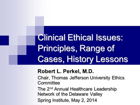 Clinical Ethical Issues: Principles, Range of Cases, History Lessons Robert L. Perkel, M.D. Chair, Thomas Jefferson University Ethics Committee The 2 nd.